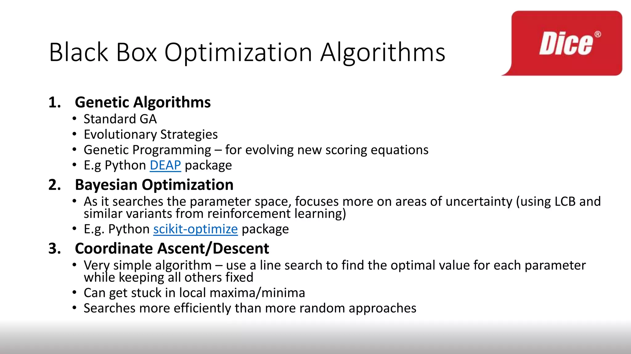 Black Box Optimization Algorithms
1. Genetic Algorithms
• Standard GA
• Evolutionary Strategies
• Genetic Programming – for evolving new scoring equations
• E.g Python DEAP package
2. Bayesian Optimization
• As it searches the parameter space, focuses more on areas of uncertainty (using LCB and
similar variants from reinforcement learning)
• E.g. Python scikit-optimize package
3. Coordinate Ascent/Descent
• Very simple algorithm – use a line search to find the optimal value for each parameter
while keeping all others fixed
• Can get stuck in local maxima/minima
• Searches more efficiently than more random approaches
 