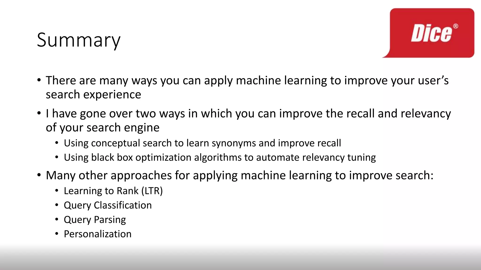 Summary
• There are many ways you can apply machine learning to improve your user’s
search experience
• I have gone over two ways in which you can improve the recall and relevancy
of your search engine
• Using conceptual search to learn synonyms and improve recall
• Using black box optimization algorithms to automate relevancy tuning
• Many other approaches for applying machine learning to improve search:
• Learning to Rank (LTR)
• Query Classification
• Query Parsing
• Personalization
 