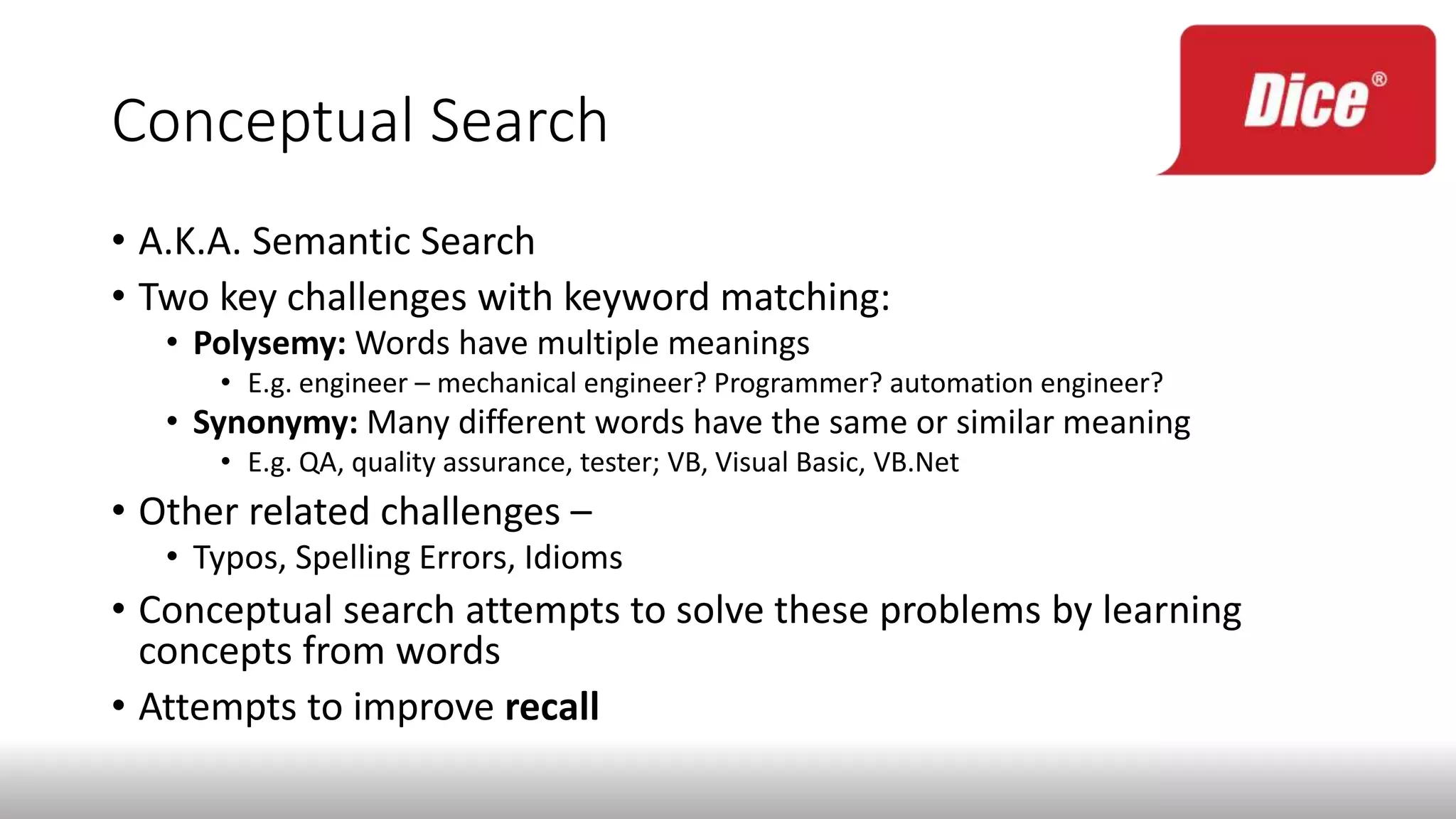 Conceptual Search
• A.K.A. Semantic Search
• Two key challenges with keyword matching:
• Polysemy: Words have multiple meanings
• E.g. engineer – mechanical engineer? Programmer? automation engineer?
• Synonymy: Many different words have the same or similar meaning
• E.g. QA, quality assurance, tester; VB, Visual Basic, VB.Net
• Other related challenges –
• Typos, Spelling Errors, Idioms
• Conceptual search attempts to solve these problems by learning
concepts from words
• Attempts to improve recall
 