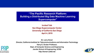 “The Pacific Research Platform:
Building a Distributed Big Data Machine Learning
Supercomputer”
Invited Talk
San Diego Supercomputer Center
University of California San Diego
April 4, 2019
Dr. Larry Smarr
Director, California Institute for Telecommunications and Information Technology
Harry E. Gruber Professor,
Dept. of Computer Science and Engineering
Jacobs School of Engineering, UCSD
http://lsmarr.calit2.net
 