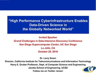 ―High Performance Cyberinfrastructure Enables
               Data-Driven Science in
           the Globally Networked World‖

                            Invited Speaker
        Grand Challenges in Data-Intensive Discovery Conference
            San Diego Supercomputer Center, UC San Diego
                              La Jolla, CA
                           October 28, 2010

                                    Dr. Larry Smarr
Director, California Institute for Telecommunications and Information Technology
     Harry E. Gruber Professor, Dept. of Computer Science and Engineering
                        Jacobs School of Engineering, UCSD
                             Follow me on Twitter: lsmarr
 