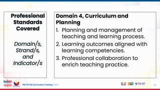 MATATAG Curriculum Training | 2024 11
Domain 4, Curriculum and
Planning
1. Planning and management of
teaching and learning process.
2. Learning outcomes aligned with
learning competencies.
3. Professional collaboration to
enrich teaching practice.
 