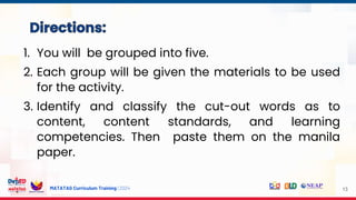 MATATAG Curriculum Training | 2024 13
1. You will be grouped into five.
2. Each group will be given the materials to be used
for the activity.
3. Identify and classify the cut-out words as to
content, content standards, and learning
competencies. Then paste them on the manila
paper.
 