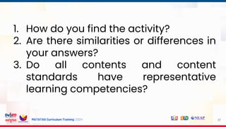 MATATAG Curriculum Training | 2024 17
1. How do you find the activity?
2. Are there similarities or differences in
your answers?
3. Do all contents and content
standards have representative
learning competencies?
 