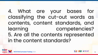 MATATAG Curriculum Training | 2024
4. What are your bases for
classifying the cut-out words as
contents, content standards, and
learning competencies?
5. Are all the contents represented
in the content standards?
18
 