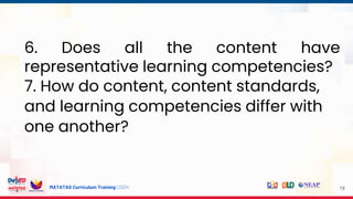 MATATAG Curriculum Training | 2024 19
6. Does all the content have
representative learning competencies?
7. How do content, content standards,
and learning competencies differ with
one another?
 