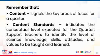 MATATAG Curriculum Training | 2024 20
Remember that:
• Content – signals the key areas of focus for
a quarter.
• Content Standards – indicates the
conceptual level expected for the Quarter.
Support teachers to identify the level of
science knowledge, skills, attitudes, and
values to be taught and learned.
 