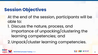 MATATAG Curriculum Training | 2024 26
Session Objectives
At the end of the session, participants will be
able to:
1. Discuss the nature, process, and
importance of unpacking/clustering the
learning competencies; and
2. Unpack/cluster learning competencies.
 