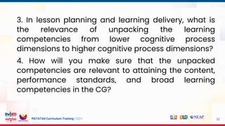 MATATAG Curriculum Training | 2024 32
3. In lesson planning and learning delivery, what is
the relevance of unpacking the learning
competencies from lower cognitive process
dimensions to higher cognitive process dimensions?
4. How will you make sure that the unpacked
competencies are relevant to attaining the content,
performance standards, and broad learning
competencies in the CG?
 