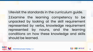 MATATAG Curriculum Training | 2024 34
1.Revisit the standards in the curriculum guide.
2.Examine the learning competency to be
unpacked by looking at the skill requirement
represented by verbs, knowledge requirement
represented by nouns, and the learning
conditions on how these knowledge and skills
should be learned.
 