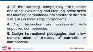 MATATAG Curriculum Training | 2024 35
3. If the learning competency falls under
analyzing, evaluating, and creating, break down
the learning competency into smaller or discrete
sub-skills or knowledge components.
4. Align instruction and assessment with
unpacked competencies.
5. Design instructional pedagogies that allow
demonstration of mastery of sub-skills or
components.
 