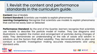 MATATAG Curriculum Training | 2024 36
Content: Use of Models
Content Standard: Scientists use models to explain phenomena.
Learning Competency: Recognize that scientists use models to explain phenomena
that cannot be easily seen or detected
Performance Standard: By the end of the Quarter, learners recognize that scientists
use models to describe the particle model of matter. They use diagrams and
illustrations to explain the motion and arrangement of particles during changes of
state. They demonstrate an understanding of the role of solute and solvent in
solutions and the factors that affect solubility. They demonstrate skills to plan and
conduct a scientific investigation making accurate measurements and using
standard units.
1. Revisit the content and performance
standards in the curriculum guide.
 