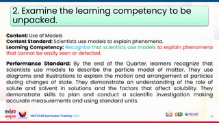 MATATAG Curriculum Training | 2024 37
Content: Use of Models
Content Standard: Scientists use models to explain phenomena.
Learning Competency: Recognize that scientists use models to explain phenomena
that cannot be easily seen or detected.
Performance Standard: By the end of the Quarter, learners recognize that
scientists use models to describe the particle model of matter. They use
diagrams and illustrations to explain the motion and arrangement of particles
during changes of state. They demonstrate an understanding of the role of
solute and solvent in solutions and the factors that affect solubility. They
demonstrate skills to plan and conduct a scientific investigation making
accurate measurements and using standard units.
2. Examine the learning competency to be
unpacked.
 