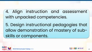 MATATAG Curriculum Training | 2024 40
4. Align instruction and assessment
with unpacked competencies.
5. Design instructional pedagogies that
allow demonstration of mastery of sub-
skills or components.
 