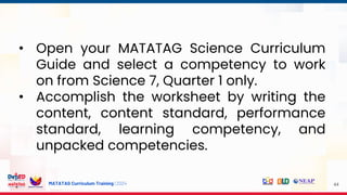 MATATAG Curriculum Training | 2024 44
• Open your MATATAG Science Curriculum
Guide and select a competency to work
on from Science 7, Quarter 1 only.
• Accomplish the worksheet by writing the
content, content standard, performance
standard, learning competency, and
unpacked competencies.
 