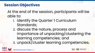 MATATAG Curriculum Training | 2024 7
Session Objectives
At the end of the session, participants will be
able to:
1. identify the Quarter 1 Curriculum
Standards;
2. discuss the nature, process and
importance of unpacking/clustering the
learning competencies; and
3. unpack/cluster learning competencies.
 