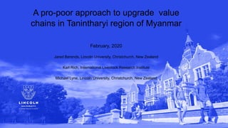 A pro-poor approach to upgrade value
chains in Tanintharyi region of Myanmar
February, 2020
Jared Berends, Lincoln University, Christchurch, New Zealand
Karl Rich, International Livestock Research Institute
Michael Lyne, Lincoln University, Christchurch, New Zealand
 