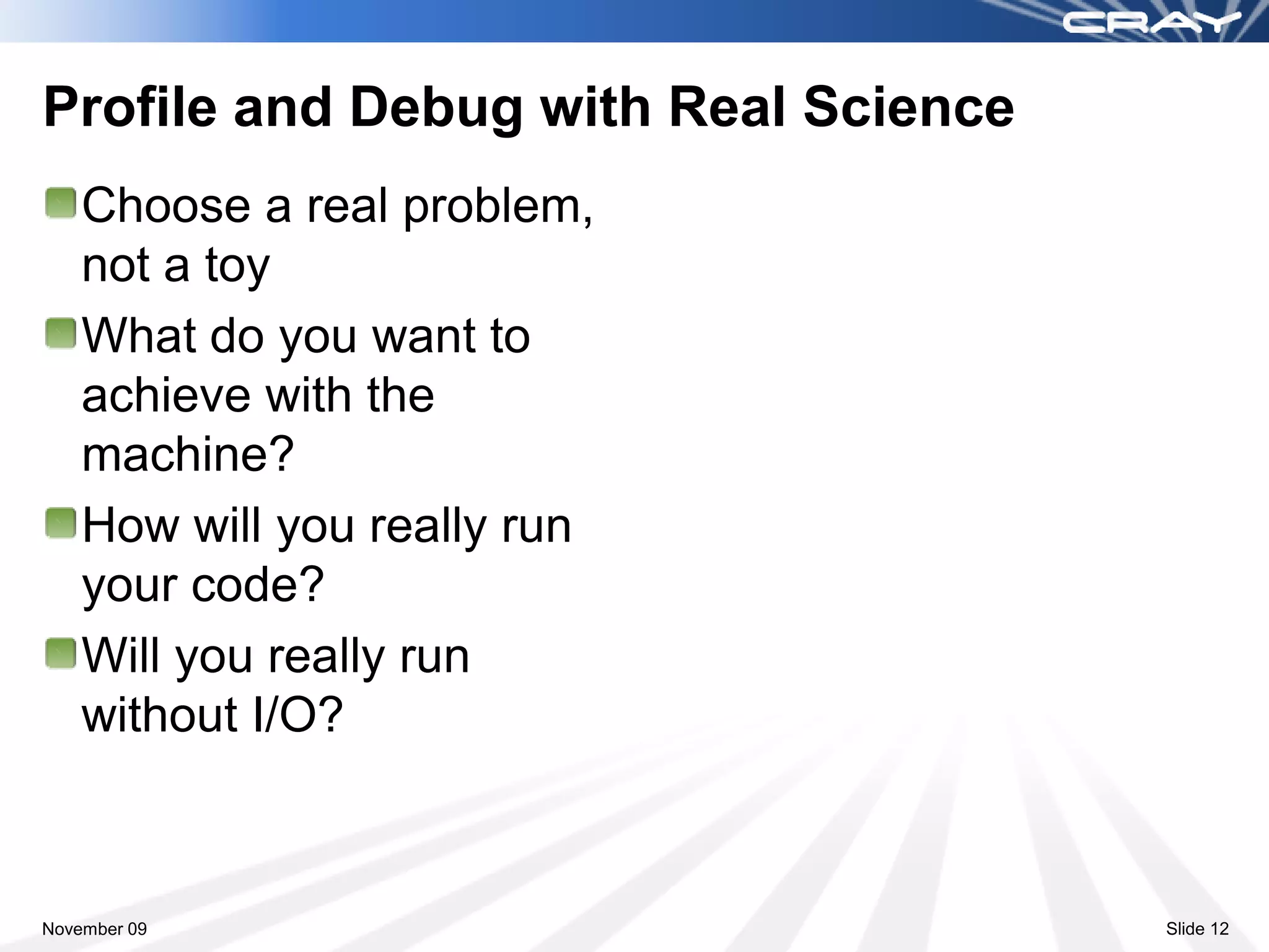 Profile and Debug with Real Science
    Choose a real problem,
    not a toy
    What do you want to
    achieve with the
    machine?
    How will you really run
    your code?
    Will you really run
    without I/O?



November 09                           Slide 12
 