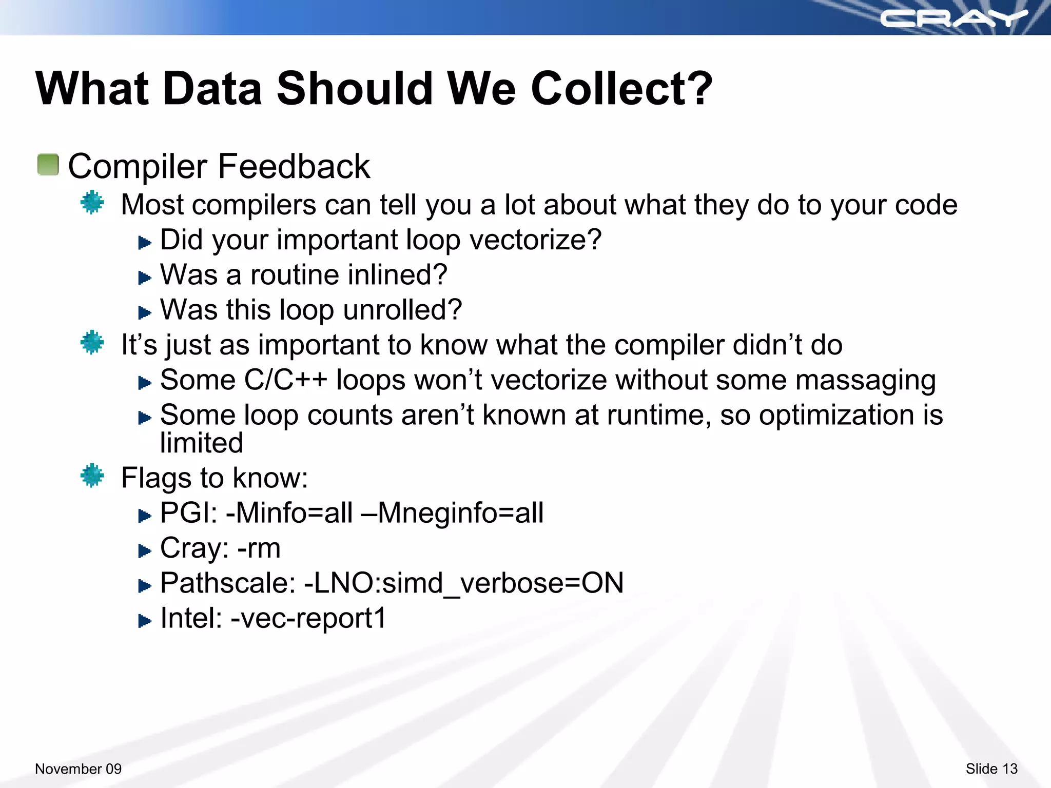 What Data Should We Collect?
    Compiler Feedback
          Most compilers can tell you a lot about what they do to your code
              Did your important loop vectorize?
              Was a routine inlined?
              Was this loop unrolled?
          It’s just as important to know what the compiler didn’t do
              Some C/C++ loops won’t vectorize without some massaging
              Some loop counts aren’t known at runtime, so optimization is
              limited
          Flags to know:
              PGI: -Minfo=all –Mneginfo=all
              Cray: -rm
              Pathscale: -LNO:simd_verbose=ON
              Intel: -vec-report1



November 09                                                                   Slide 13
 