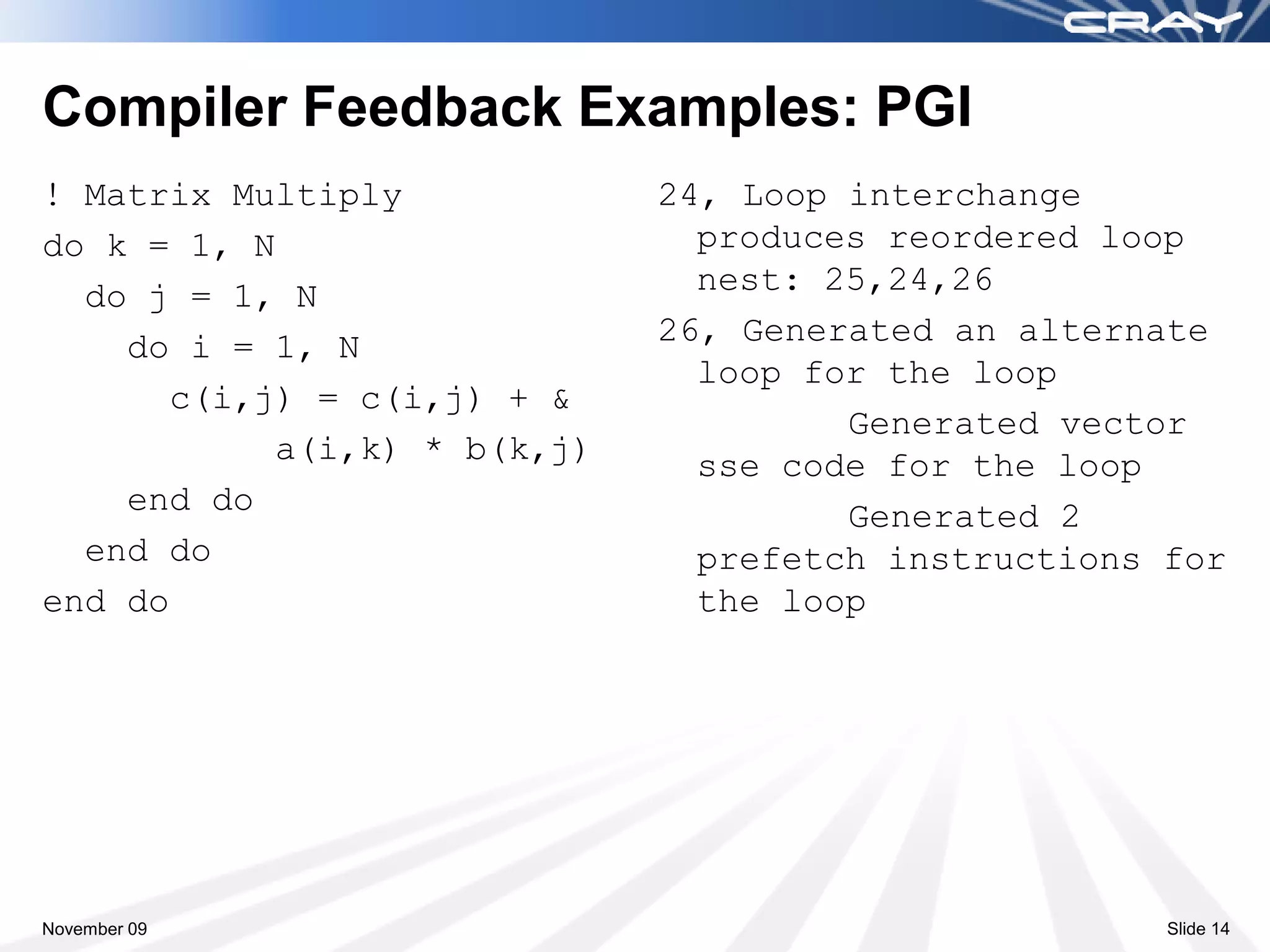 Compiler Feedback Examples: PGI
! Matrix Multiply             24, Loop interchange
do k = 1, N                     produces reordered loop
  do j = 1, N                   nest: 25,24,26
    do i = 1, N               26, Generated an alternate
                                loop for the loop
       c(i,j) = c(i,j) + &
                                       Generated vector
            a(i,k) * b(k,j)     sse code for the loop
    end do                             Generated 2
  end do                        prefetch instructions for
end do                          the loop




November 09                                           Slide 14
 