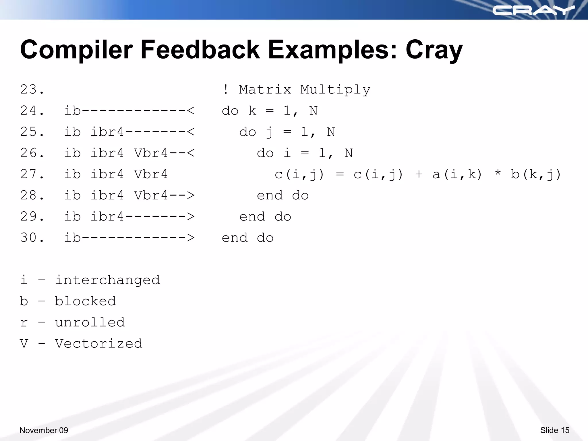 Compiler Feedback Examples: Cray
23.                        ! Matrix Multiply
24.      ib------------<   do k = 1, N
25.      ib ibr4-------<     do j = 1, N
26.      ib ibr4 Vbr4--<       do i = 1, N
27.      ib ibr4 Vbr4            c(i,j) = c(i,j) + a(i,k) * b(k,j)
28.      ib ibr4 Vbr4-->       end do
29.      ib ibr4------->     end do
30.      ib------------>   end do

i   –   interchanged
b   –   blocked
r   –   unrolled
V   -   Vectorized




November 09                                                    Slide 15
 