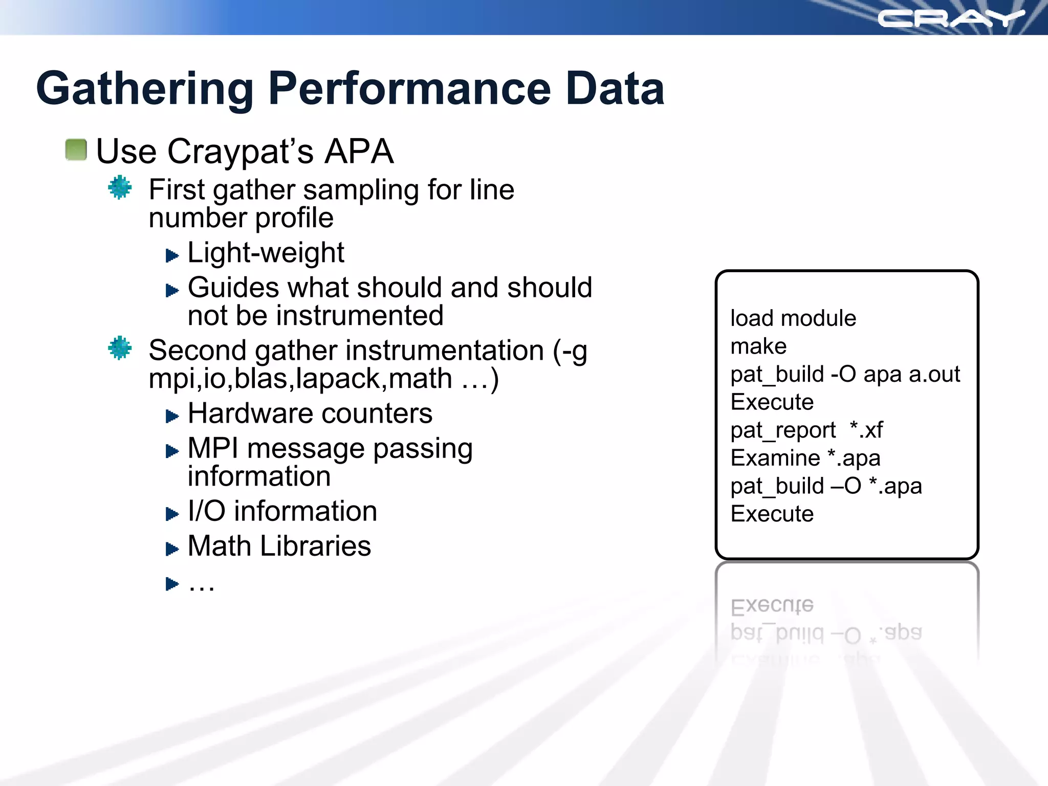 Gathering Performance Data
  Use Craypat’s APA
     First gather sampling for line
     number profile
        Light-weight
        Guides what should and should
        not be instrumented              load module
     Second gather instrumentation (-g   make
     mpi,io,blas,lapack,math …)          pat_build -O apa a.out
                                         Execute
        Hardware counters
                                         pat_report *.xf
        MPI message passing              Examine *.apa
        information                      pat_build –O *.apa
        I/O information                  Execute
        Math Libraries
        …
 