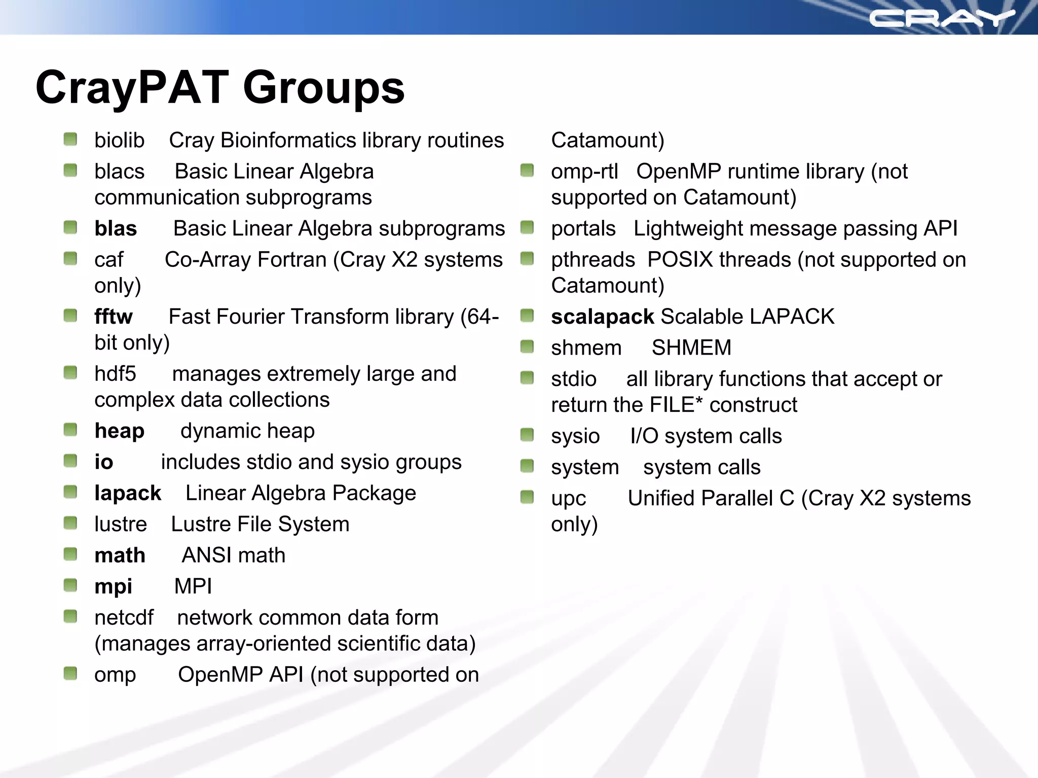 CrayPAT Groups
  biolib Cray Bioinformatics library routines    Catamount)
  blacs Basic Linear Algebra                     omp-rtl OpenMP runtime library (not
  communication subprograms                      supported on Catamount)
  blas      Basic Linear Algebra subprograms     portals Lightweight message passing API
  caf      Co-Array Fortran (Cray X2 systems     pthreads POSIX threads (not supported on
  only)                                          Catamount)
  fftw     Fast Fourier Transform library (64-   scalapack Scalable LAPACK
  bit only)                                      shmem SHMEM
  hdf5      manages extremely large and          stdio all library functions that accept or
  complex data collections                       return the FILE* construct
  heap       dynamic heap                        sysio I/O system calls
  io      includes stdio and sysio groups        system system calls
  lapack Linear Algebra Package                  upc      Unified Parallel C (Cray X2 systems
  lustre Lustre File System                      only)
  math       ANSI math
  mpi       MPI
  netcdf network common data form
  (manages array-oriented scientific data)
  omp       OpenMP API (not supported on
 