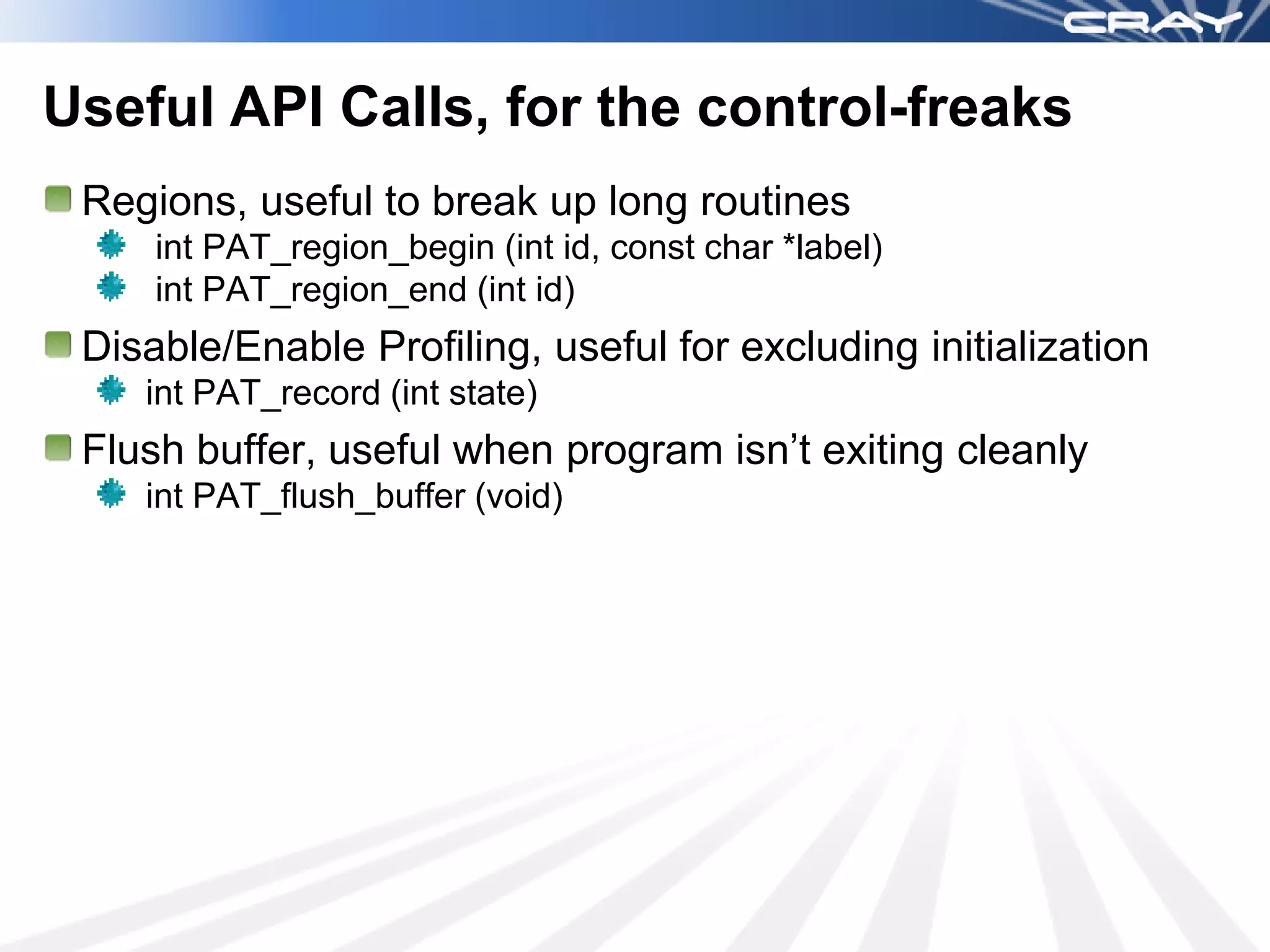 Useful API Calls, for the control-freaks
 Regions, useful to break up long routines
     int PAT_region_begin (int id, const char *label)
     int PAT_region_end (int id)
 Disable/Enable Profiling, useful for excluding initialization
    int PAT_record (int state)
 Flush buffer, useful when program isn’t exiting cleanly
    int PAT_flush_buffer (void)
 