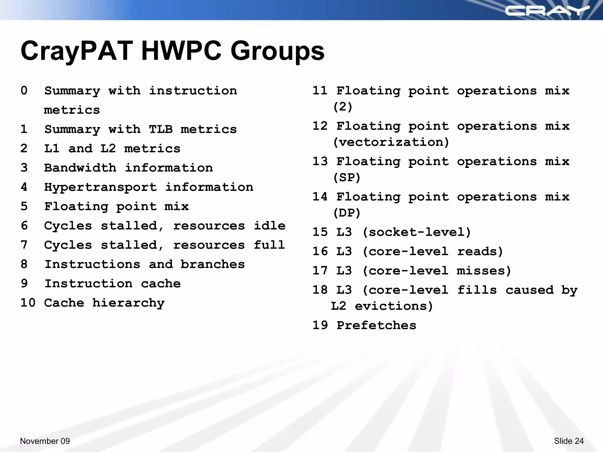 CrayPAT HWPC Groups
0  Summary with instruction        11 Floating point operations mix
   metrics                           (2)
1 Summary with TLB metrics         12 Floating point operations mix
2 L1 and L2 metrics                  (vectorization)
3 Bandwidth information            13 Floating point operations mix
                                     (SP)
4 Hypertransport information
                                   14 Floating point operations mix
5 Floating point mix                 (DP)
6 Cycles stalled, resources idle   15 L3 (socket-level)
7 Cycles stalled, resources full   16 L3 (core-level reads)
8 Instructions and branches        17 L3 (core-level misses)
9 Instruction cache                18 L3 (core-level fills caused by
10 Cache hierarchy                   L2 evictions)
                                   19 Prefetches




November 09                                                      Slide 24
 