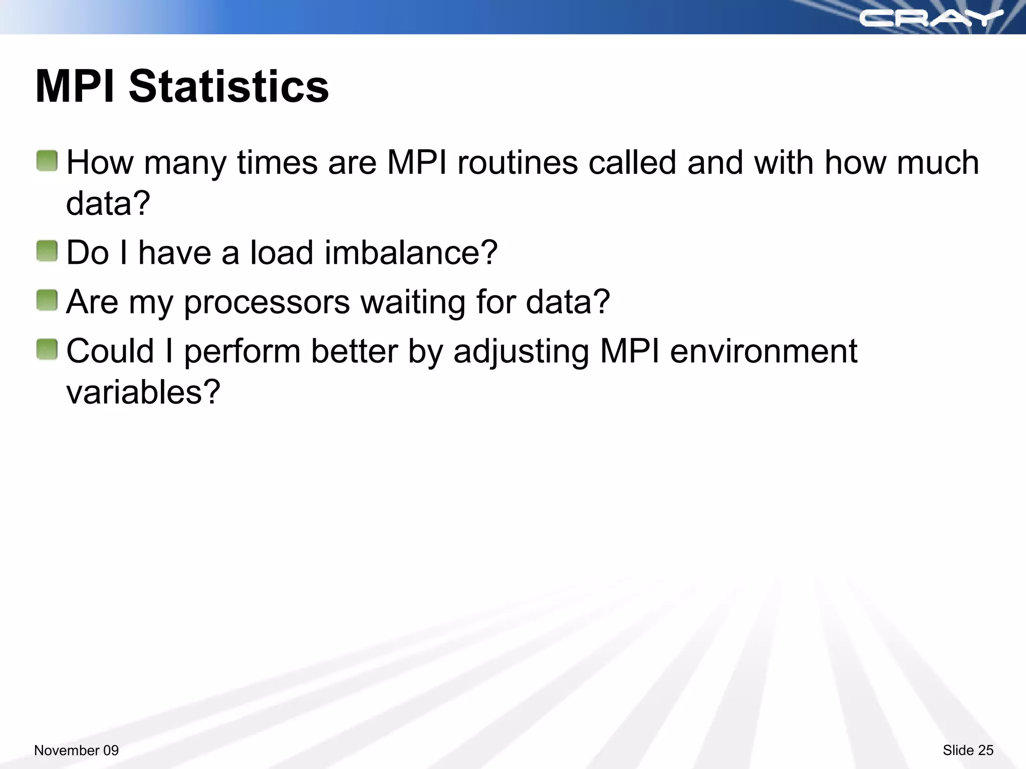 MPI Statistics
    How many times are MPI routines called and with how much
    data?
    Do I have a load imbalance?
    Are my processors waiting for data?
    Could I perform better by adjusting MPI environment
    variables?




November 09                                              Slide 25
 