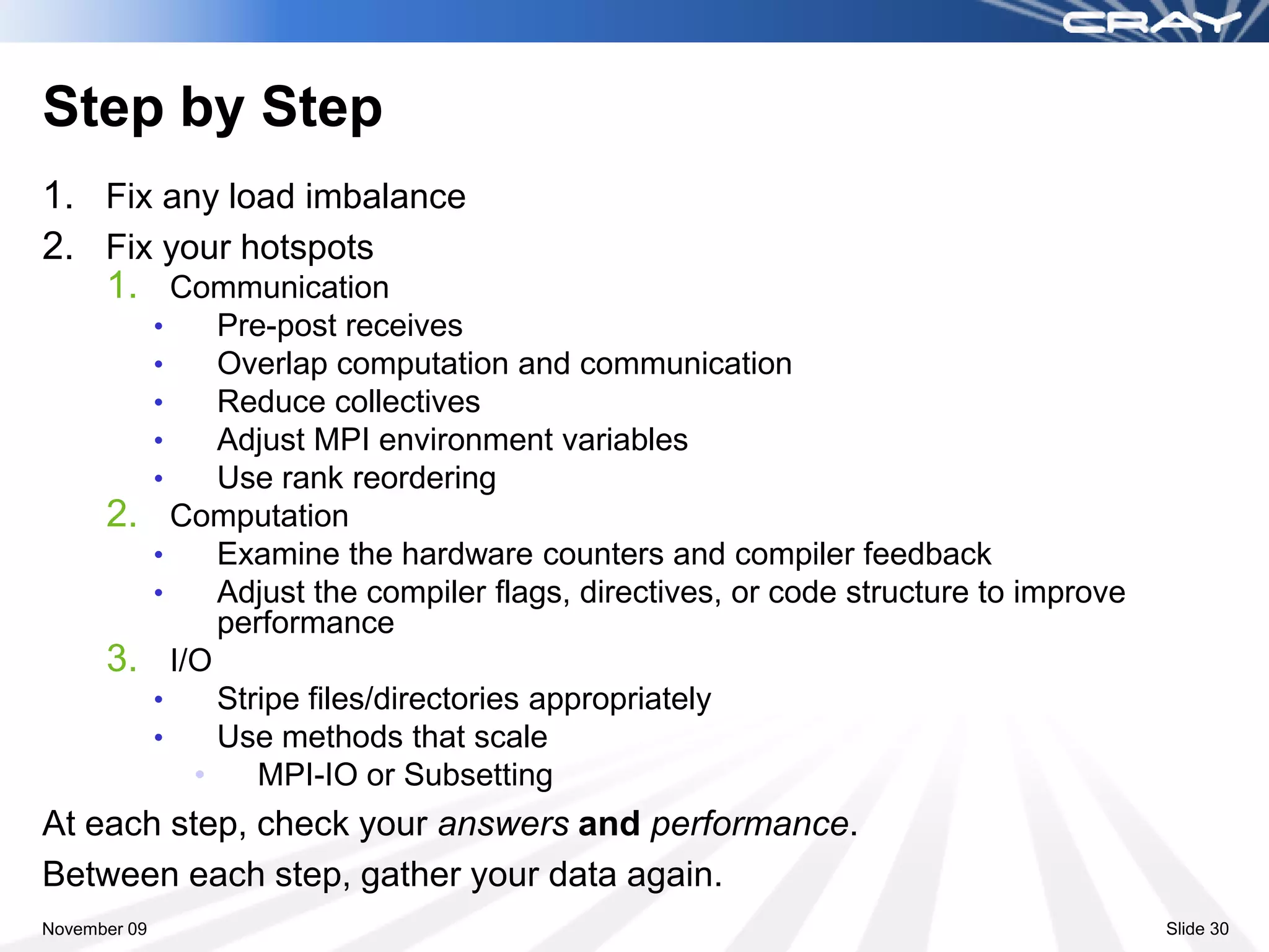 Step by Step
1. Fix any load imbalance
2. Fix your hotspots
   1. Communication
              •     Pre-post receives
              •     Overlap computation and communication
              •     Reduce collectives
              •     Adjust MPI environment variables
              •     Use rank reordering
      2.        Computation
              •     Examine the hardware counters and compiler feedback
              •     Adjust the compiler flags, directives, or code structure to improve
                    performance
      3.        I/O
              •     Stripe files/directories appropriately
              •     Use methods that scale
                  •    MPI-IO or Subsetting
At each step, check your answers and performance.
Between each step, gather your data again.
November 09                                                                               Slide 30
 