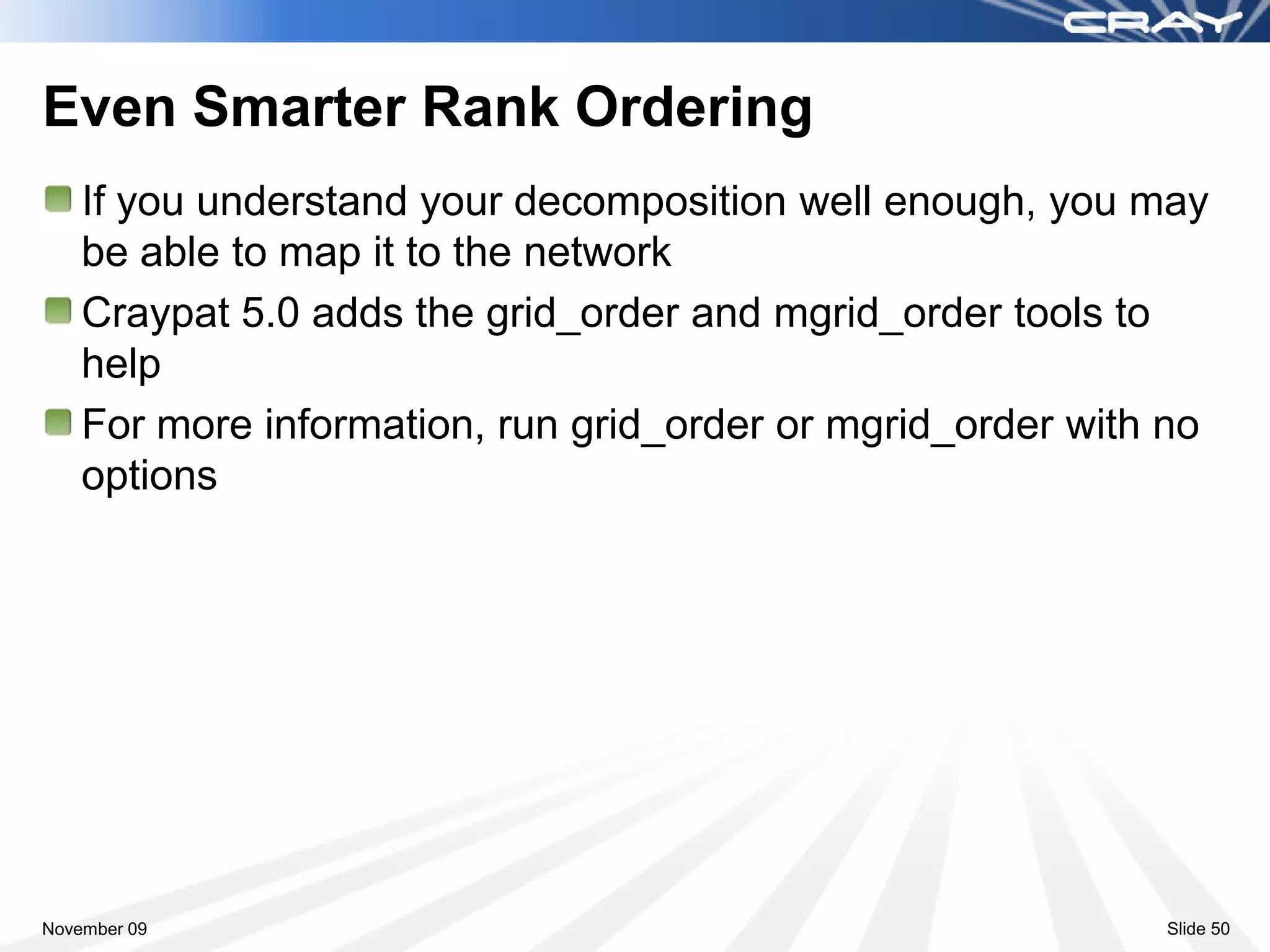 Even Smarter Rank Ordering
    If you understand your decomposition well enough, you may
    be able to map it to the network
    Craypat 5.0 adds the grid_order and mgrid_order tools to
    help
    For more information, run grid_order or mgrid_order with no
    options




November 09                                                 Slide 50
 