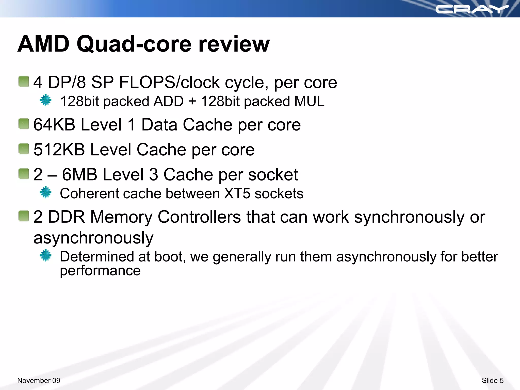 AMD Quad-core review
    4 DP/8 SP FLOPS/clock cycle, per core
          128bit packed ADD + 128bit packed MUL
    64KB Level 1 Data Cache per core
    512KB Level Cache per core
    2 – 6MB Level 3 Cache per socket
          Coherent cache between XT5 sockets
    2 DDR Memory Controllers that can work synchronously or
    asynchronously
          Determined at boot, we generally run them asynchronously for better
          performance




November 09                                                               Slide 5
 