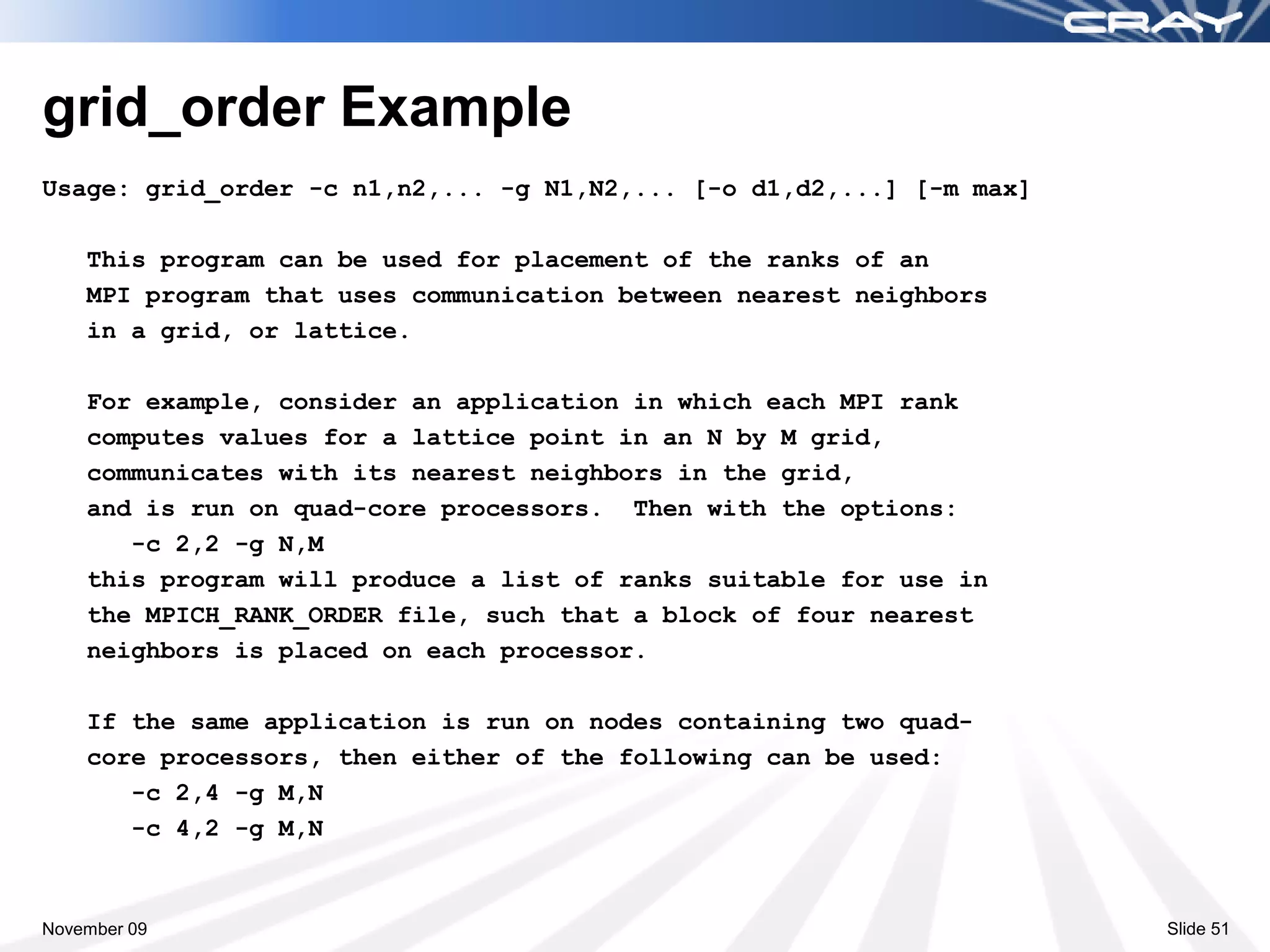 grid_order Example
Usage: grid_order -c n1,n2,... -g N1,N2,... [-o d1,d2,...] [-m max]

    This program can be used for placement of the ranks of an
    MPI program that uses communication between nearest neighbors
    in a grid, or lattice.

    For example, consider an application in which each MPI rank
    computes values for a lattice point in an N by M grid,
    communicates with its nearest neighbors in the grid,
    and is run on quad-core processors. Then with the options:
       -c 2,2 -g N,M
    this program will produce a list of ranks suitable for use in
    the MPICH_RANK_ORDER file, such that a block of four nearest
    neighbors is placed on each processor.

    If the same application is run on nodes containing two quad-
    core processors, then either of the following can be used:
       -c 2,4 -g M,N
       -c 4,2 -g M,N



November 09                                                           Slide 51
 