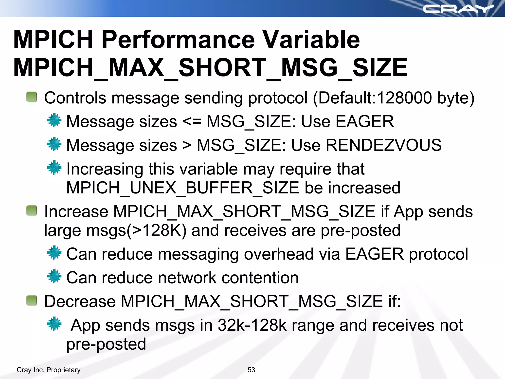 MPICH Performance Variable
MPICH_MAX_SHORT_MSG_SIZE
        Controls message sending protocol (Default:128000 byte)
           Message sizes <= MSG_SIZE: Use EAGER
           Message sizes > MSG_SIZE: Use RENDEZVOUS
           Increasing this variable may require that
           MPICH_UNEX_BUFFER_SIZE be increased
        Increase MPICH_MAX_SHORT_MSG_SIZE if App sends
        large msgs(>128K) and receives are pre-posted
           Can reduce messaging overhead via EAGER protocol
           Can reduce network contention
        Decrease MPICH_MAX_SHORT_MSG_SIZE if:
            App sends msgs in 32k-128k range and receives not
           pre-posted
Cray Inc. Proprietary             53
 