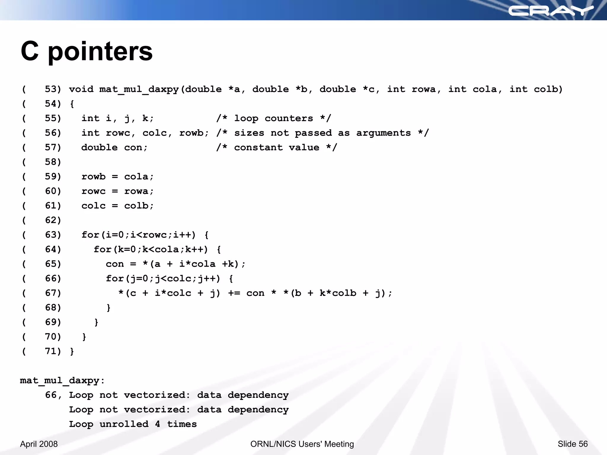 C pointers
(     53) void mat_mul_daxpy(double *a, double *b, double *c, int rowa, int cola, int colb)
(     54) {
(     55)   int i, j, k;          /* loop counters */
(     56)   int rowc, colc, rowb; /* sizes not passed as arguments */
(     57)   double con;           /* constant value */
(     58)
(     59)   rowb = cola;
(     60)   rowc = rowa;
(     61)   colc = colb;
(     62)
(     63)   for(i=0;i<rowc;i++) {
(     64)     for(k=0;k<cola;k++) {
(     65)       con = *(a + i*cola +k);
(     66)       for(j=0;j<colc;j++) {
(     67)         *(c + i*colc + j) += con * *(b + k*colb + j);
(     68)       }
(     69)     }
(     70)   }
(     71) }

mat_mul_daxpy:
    66, Loop not vectorized: data dependency
        Loop not vectorized: data dependency
        Loop unrolled 4 times
April 2008                             ORNL/NICS Users' Meeting                          Slide 56
 