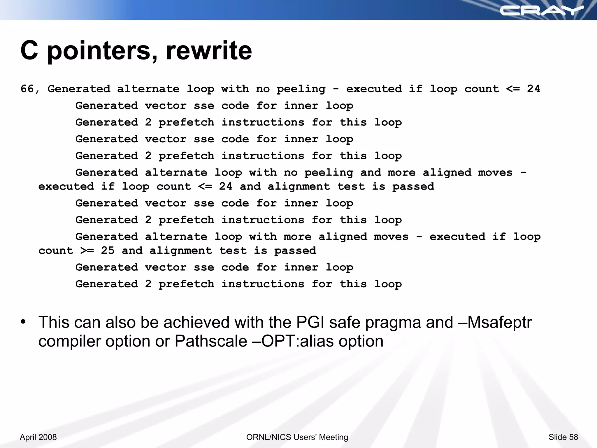 C pointers, rewrite
66, Generated alternate loop with no peeling - executed if loop count <= 24
        Generated vector sse code for inner loop
        Generated 2 prefetch instructions for this loop
        Generated vector sse code for inner loop
        Generated 2 prefetch instructions for this loop
        Generated alternate loop with no peeling and more aligned moves -
   executed if loop count <= 24 and alignment test is passed
        Generated vector sse code for inner loop
        Generated 2 prefetch instructions for this loop
        Generated alternate loop with more aligned moves - executed if loop
   count >= 25 and alignment test is passed
        Generated vector sse code for inner loop
        Generated 2 prefetch instructions for this loop


• This can also be achieved with the PGI safe pragma and –Msafeptr
    compiler option or Pathscale –OPT:alias option




April 2008                      ORNL/NICS Users' Meeting                      Slide 58
 