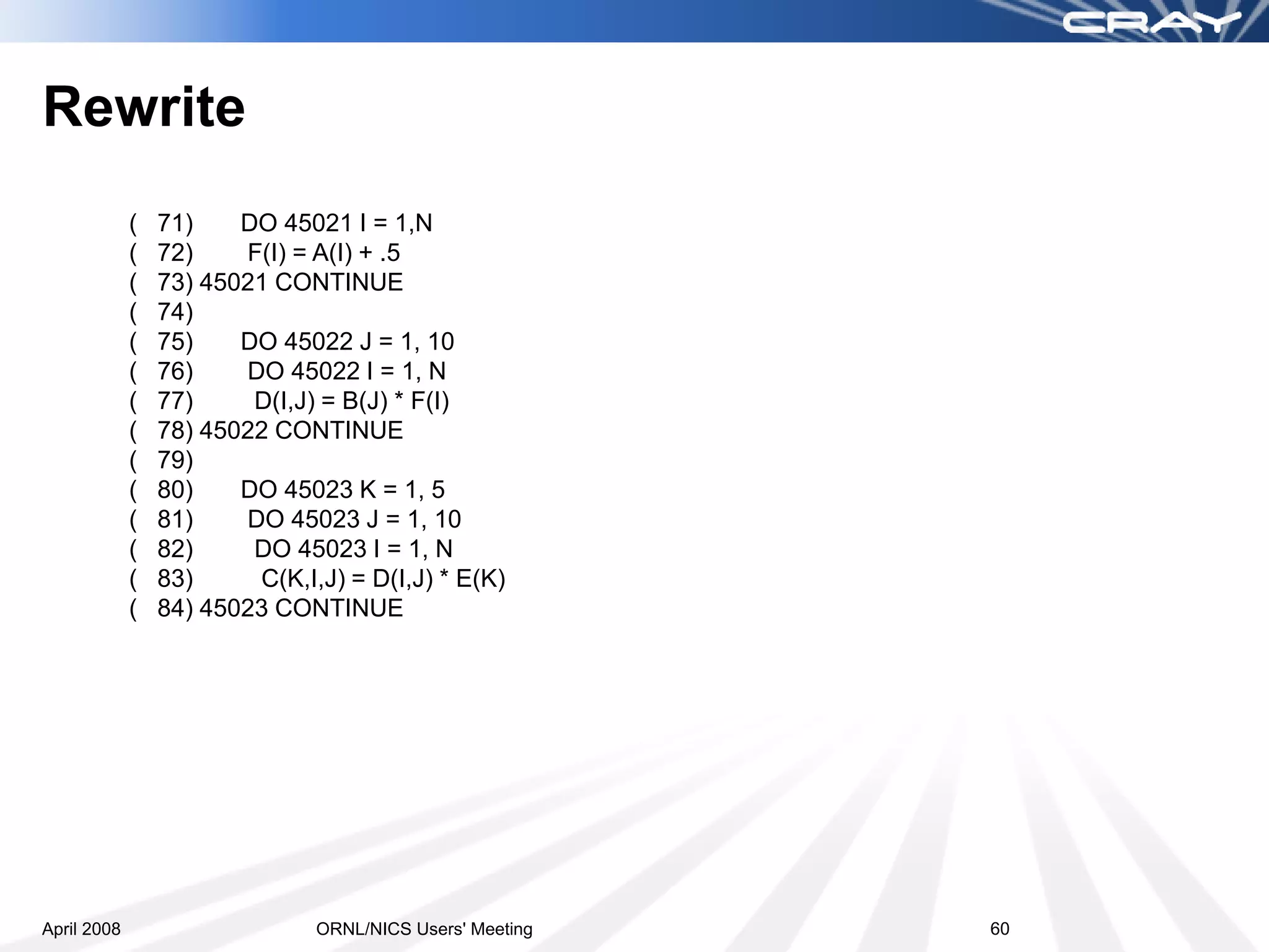 Rewrite
             (   71)    DO 45021 I = 1,N
             (   72)    F(I) = A(I) + .5
             (   73) 45021 CONTINUE
             (   74)
             (   75)    DO 45022 J = 1, 10
             (   76)    DO 45022 I = 1, N
             (   77)     D(I,J) = B(J) * F(I)
             (   78) 45022 CONTINUE
             (   79)
             (   80)    DO 45023 K = 1, 5
             (   81)    DO 45023 J = 1, 10
             (   82)     DO 45023 I = 1, N
             (   83)     C(K,I,J) = D(I,J) * E(K)
             (   84) 45023 CONTINUE




April 2008                     ORNL/NICS Users' Meeting   60
 