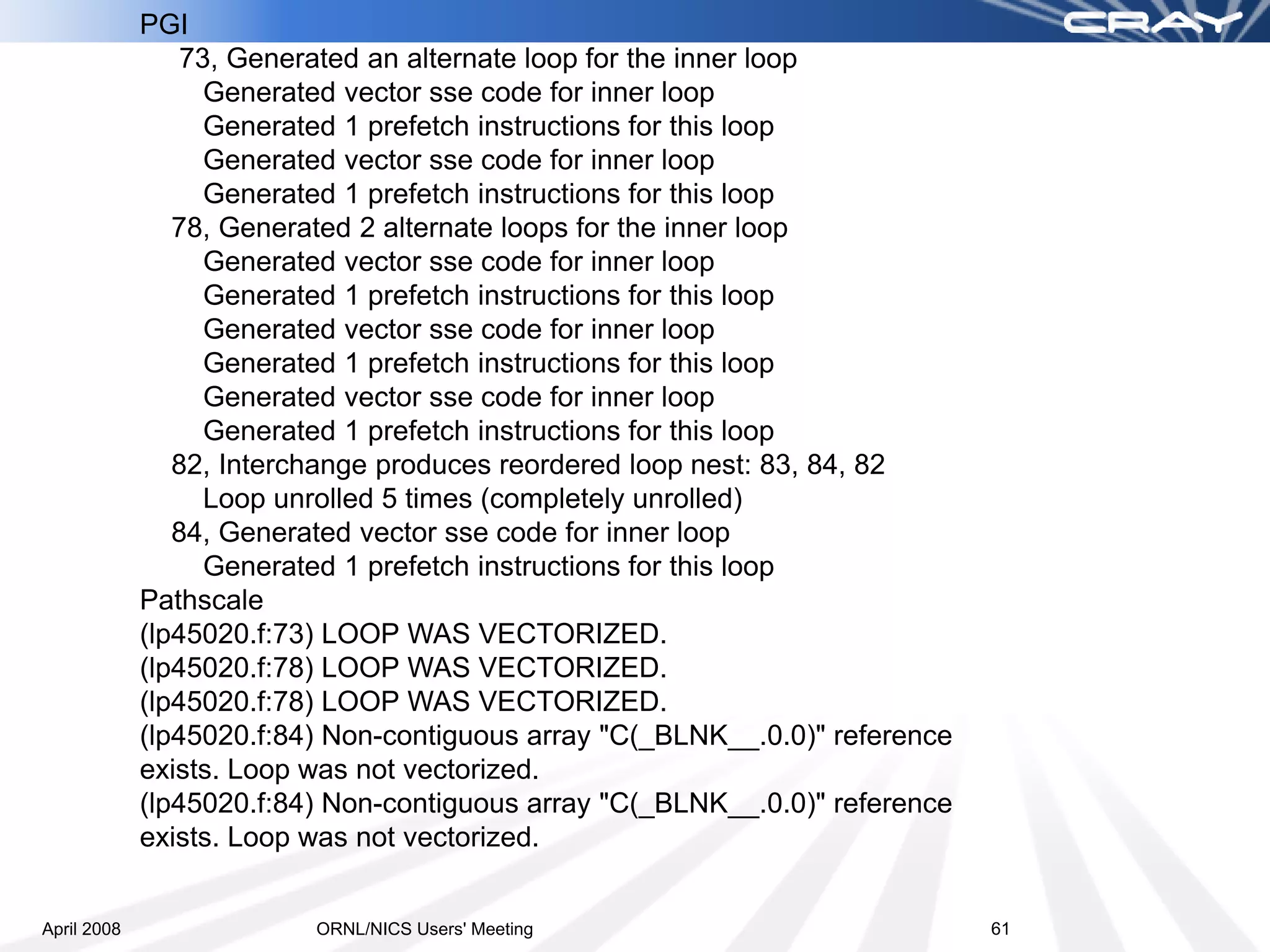 PGI
                 73, Generated an alternate loop for the inner loop
                   Generated vector sse code for inner loop
                   Generated 1 prefetch instructions for this loop
                   Generated vector sse code for inner loop
                   Generated 1 prefetch instructions for this loop
                78, Generated 2 alternate loops for the inner loop
                   Generated vector sse code for inner loop
                   Generated 1 prefetch instructions for this loop
                   Generated vector sse code for inner loop
                   Generated 1 prefetch instructions for this loop
                   Generated vector sse code for inner loop
                   Generated 1 prefetch instructions for this loop
                82, Interchange produces reordered loop nest: 83, 84, 82
                   Loop unrolled 5 times (completely unrolled)
                84, Generated vector sse code for inner loop
                   Generated 1 prefetch instructions for this loop
             Pathscale
             (lp45020.f:73) LOOP WAS VECTORIZED.
             (lp45020.f:78) LOOP WAS VECTORIZED.
             (lp45020.f:78) LOOP WAS VECTORIZED.
             (lp45020.f:84) Non-contiguous array "C(_BLNK__.0.0)" reference
             exists. Loop was not vectorized.
             (lp45020.f:84) Non-contiguous array "C(_BLNK__.0.0)" reference
             exists. Loop was not vectorized.


April 2008                ORNL/NICS Users' Meeting                            61
 