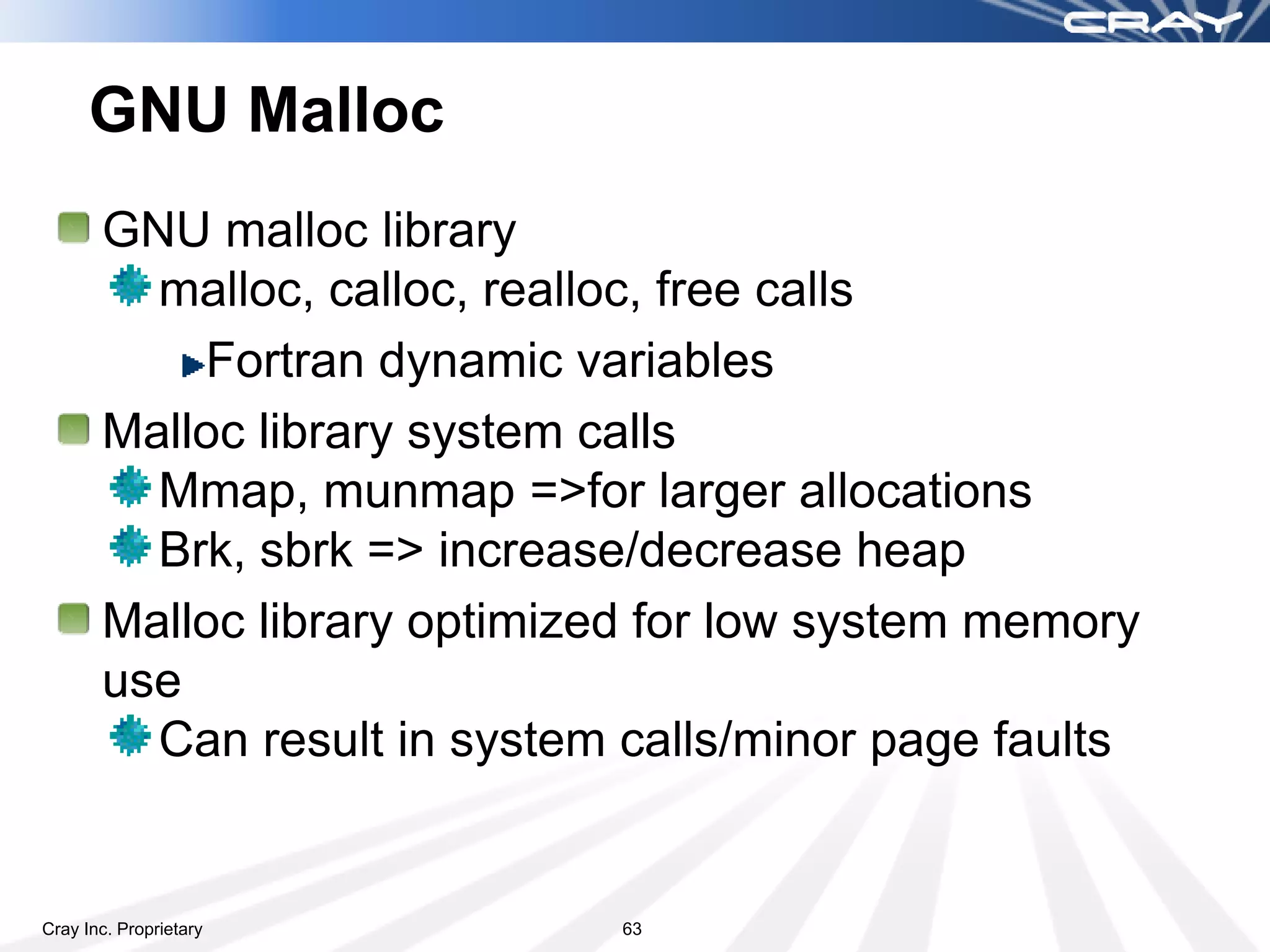 GNU Malloc
       GNU malloc library
         malloc, calloc, realloc, free calls
           Fortran dynamic variables
       Malloc library system calls
         Mmap, munmap =>for larger allocations
         Brk, sbrk => increase/decrease heap
       Malloc library optimized for low system memory
       use
         Can result in system calls/minor page faults


Cray Inc. Proprietary         63
 