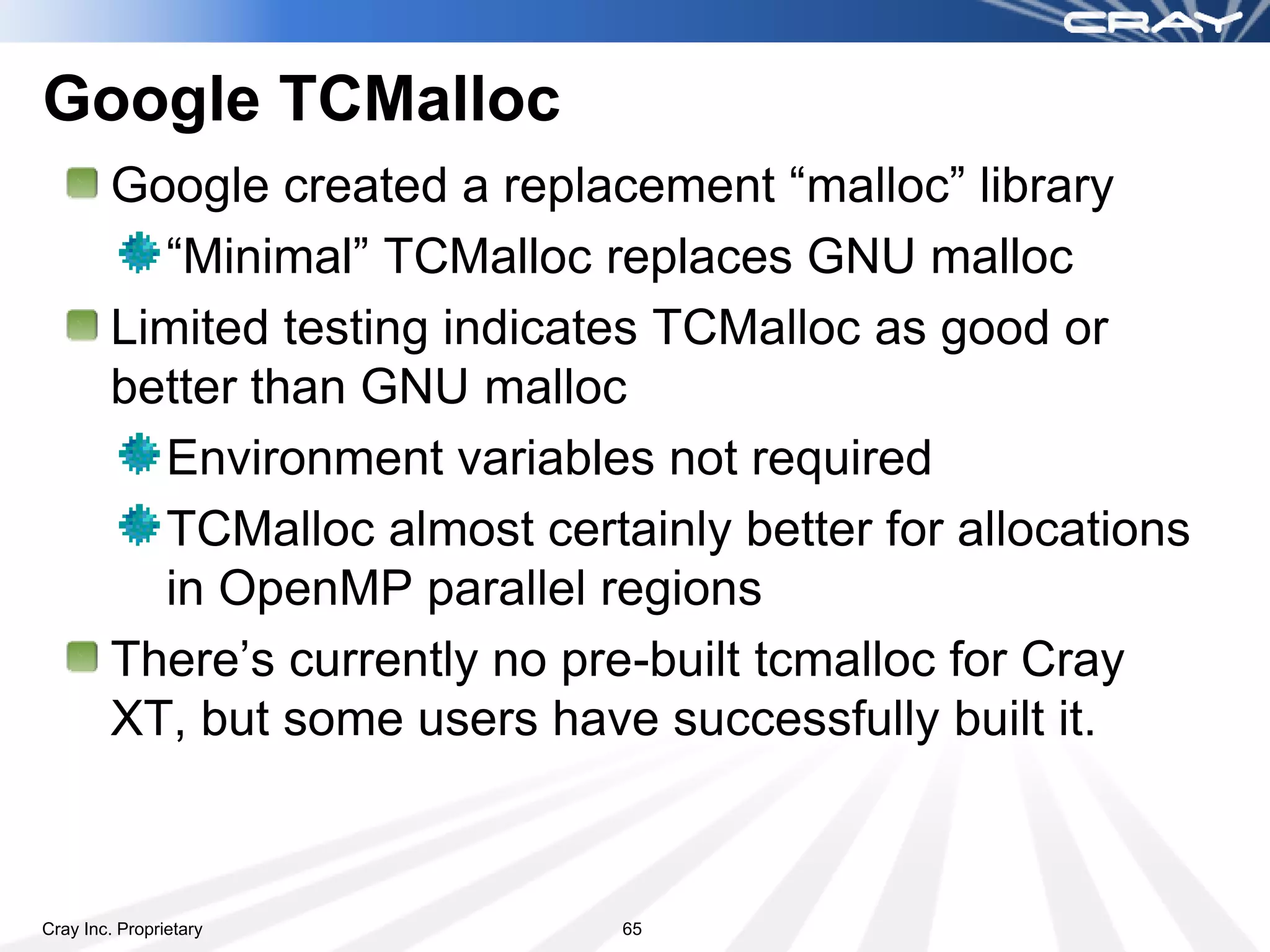 Google TCMalloc
        Google created a replacement “malloc” library
          “Minimal” TCMalloc replaces GNU malloc
        Limited testing indicates TCMalloc as good or
        better than GNU malloc
          Environment variables not required
          TCMalloc almost certainly better for allocations
          in OpenMP parallel regions
        Kevin Thomas built/installed “Minimal” TCMalloc
          To use it or try it:
                        module use /cray/iss/park_bench/lib/modulesfiles
                        module load tcmalloc
                        Link your app
Cray Inc. Proprietary                            65
 