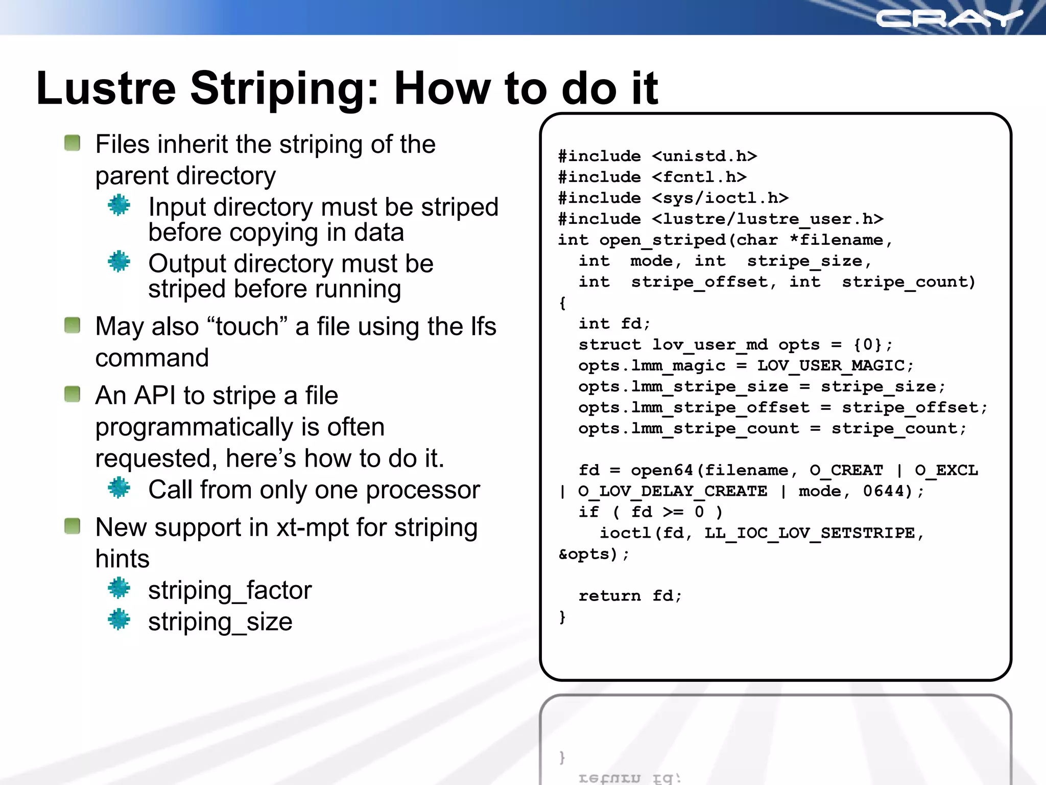 Lustre Striping: How to do it
  Files inherit the striping of the       #include <unistd.h>
  parent directory                        #include <fcntl.h>
                                          #include <sys/ioctl.h>
       Input directory must be striped    #include <lustre/lustre_user.h>
       before copying in data             int open_striped(char *filename,
       Output directory must be             int mode, int stripe_size,
                                            int stripe_offset, int stripe_count)
       striped before running             {
  May also “touch” a file using the lfs     int fd;
                                            struct lov_user_md opts = {0};
  command                                   opts.lmm_magic = LOV_USER_MAGIC;
                                            opts.lmm_stripe_size = stripe_size;
  An API to stripe a file                   opts.lmm_stripe_offset = stripe_offset;
  programmatically is often                 opts.lmm_stripe_count = stripe_count;
  requested, here’s how to do it.           fd = open64(filename, O_CREAT | O_EXCL
       Call from only one processor       | O_LOV_DELAY_CREATE | mode, 0644);
                                            if ( fd >= 0 )
  New support in xt-mpt for striping          ioctl(fd, LL_IOC_LOV_SETSTRIPE,
  hints                                   &opts);

       striping_factor                        return fd;
       striping_size                      }
 