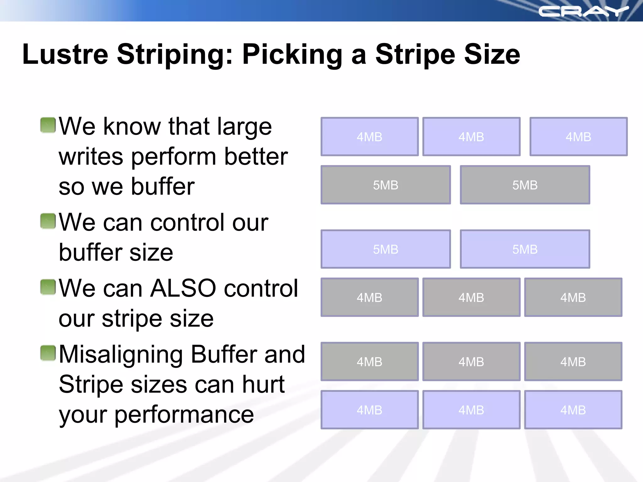 Lustre Striping: Picking a Stripe Size

  We know that large       4MB    4MB         4MB
  writes perform better
  so we buffer              5MB         5MB


  We can control our
  buffer size               5MB         5MB


  We can ALSO control      4MB    4MB         4MB
  our stripe size
  Misaligning Buffer and   4MB    4MB         4MB

  Stripe sizes can hurt
  your performance         4MB    4MB         4MB
 