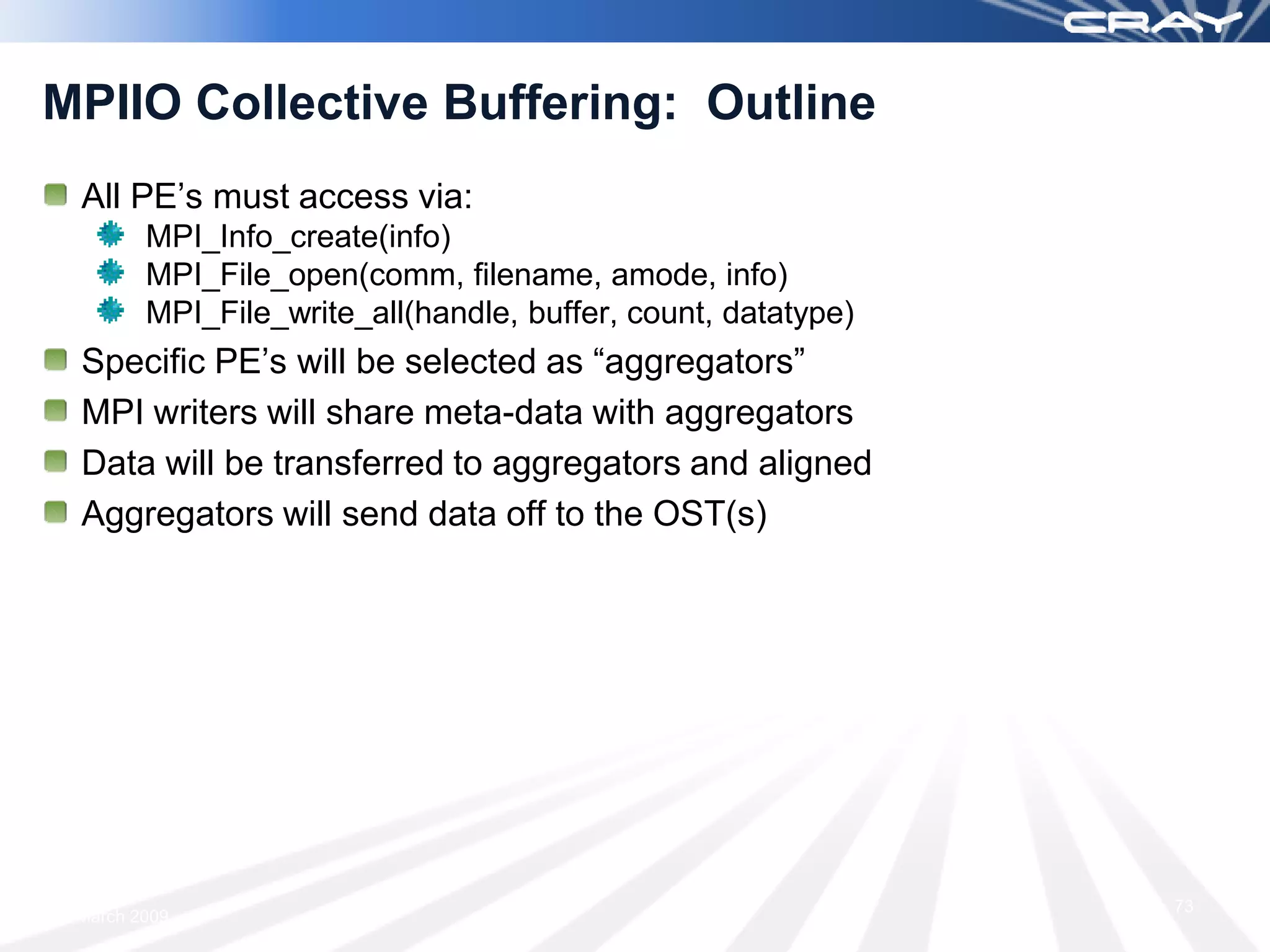MPIIO Collective Buffering: Outline
 All PE’s must access via:
        MPI_Info_create(info)
        MPI_File_open(comm, filename, amode, info)
        MPI_File_write_all(handle, buffer, count, datatype)
 Specific PE’s will be selected as “aggregators”
 MPI writers will share meta-data with aggregators
 Data will be transferred to aggregators and aligned
 Aggregators will send data off to the OST(s)




                                                              73
 March 2009
 