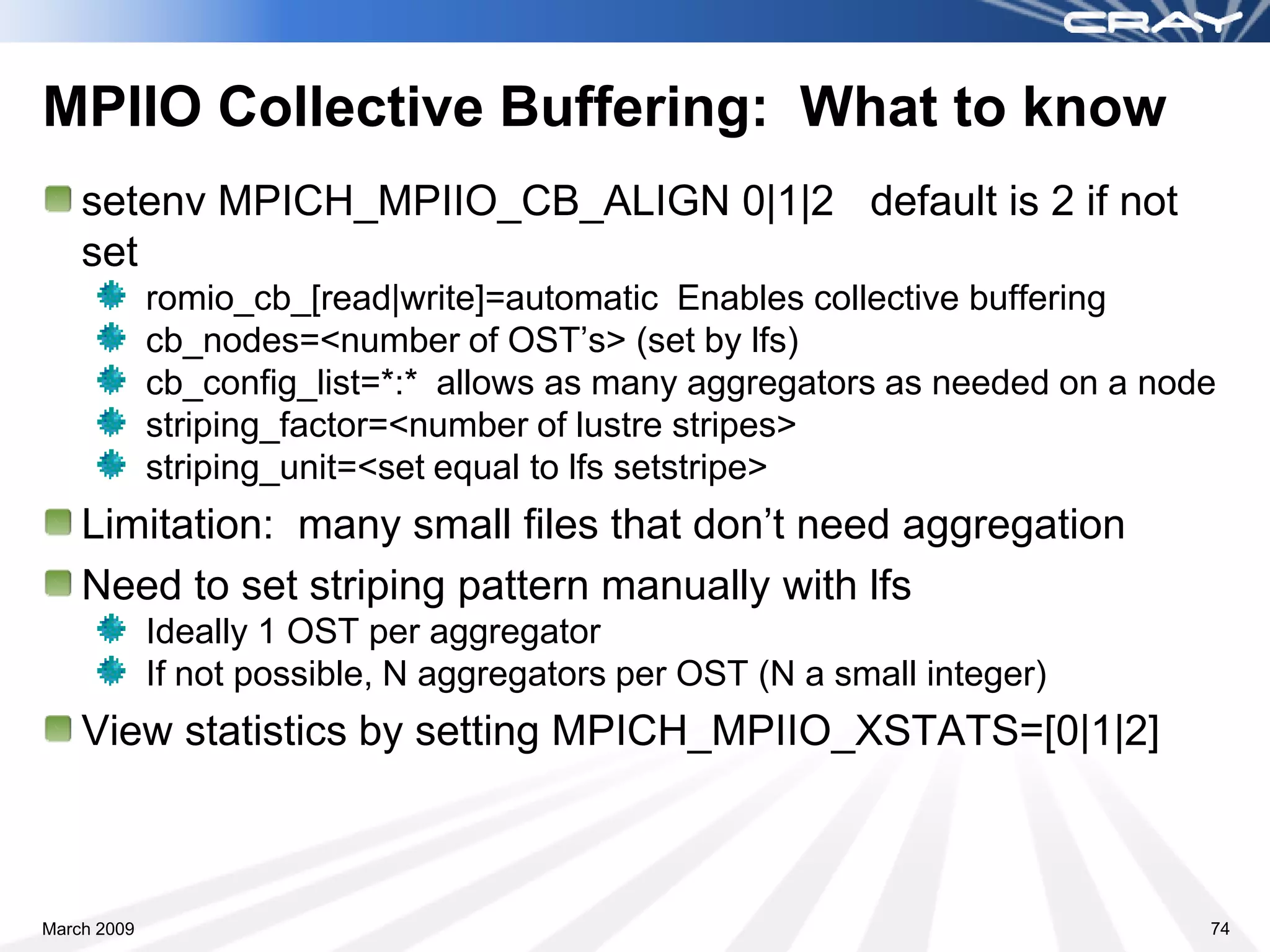MPIIO Collective Buffering: What to know
    setenv MPICH_MPIIO_CB_ALIGN 0|1|2 default is 2 if not
    set
             romio_cb_[read|write]=automatic Enables collective buffering
             cb_nodes=<number of OST’s> (set by lfs)
             cb_config_list=*:* allows as many aggregators as needed on a node
             striping_factor=<number of lustre stripes>
             striping_unit=<set equal to lfs setstripe>
    Limitation: many small files that don’t need aggregation
    Need to set striping pattern manually with lfs
             Ideally 1 OST per aggregator
             If not possible, N aggregators per OST (N a small integer)
    View statistics by setting MPICH_MPIIO_XSTATS=[0|1|2]



March 2009                                                                   74
 