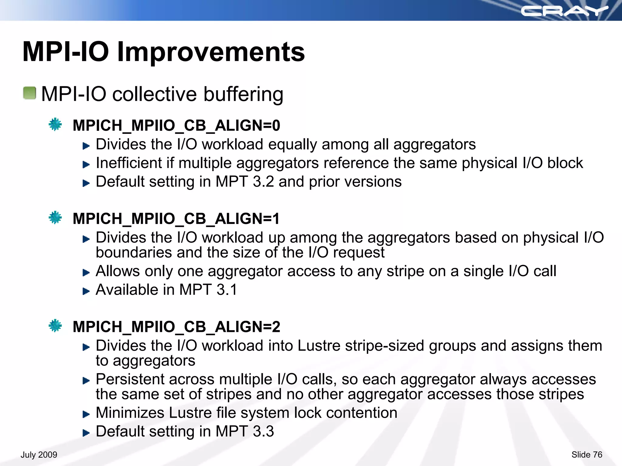 MPI-IO Improvements
    MPI-IO collective buffering
            MPICH_MPIIO_CB_ALIGN=0
              Divides the I/O workload equally among all aggregators
              Inefficient if multiple aggregators reference the same physical I/O block
              Default setting in MPT 3.2 and prior versions

            MPICH_MPIIO_CB_ALIGN=1
              Divides the I/O workload up among the aggregators based on physical I/O
              boundaries and the size of the I/O request
              Allows only one aggregator access to any stripe on a single I/O call
              Available in MPT 3.1

            MPICH_MPIIO_CB_ALIGN=2
              Divides the I/O workload into Lustre stripe-sized groups and assigns them
              to aggregators
              Persistent across multiple I/O calls, so each aggregator always accesses
              the same set of stripes and no other aggregator accesses those stripes
              Minimizes Lustre file system lock contention
              Default setting in MPT 3.3
July 2009                                                                            Slide 76
 
