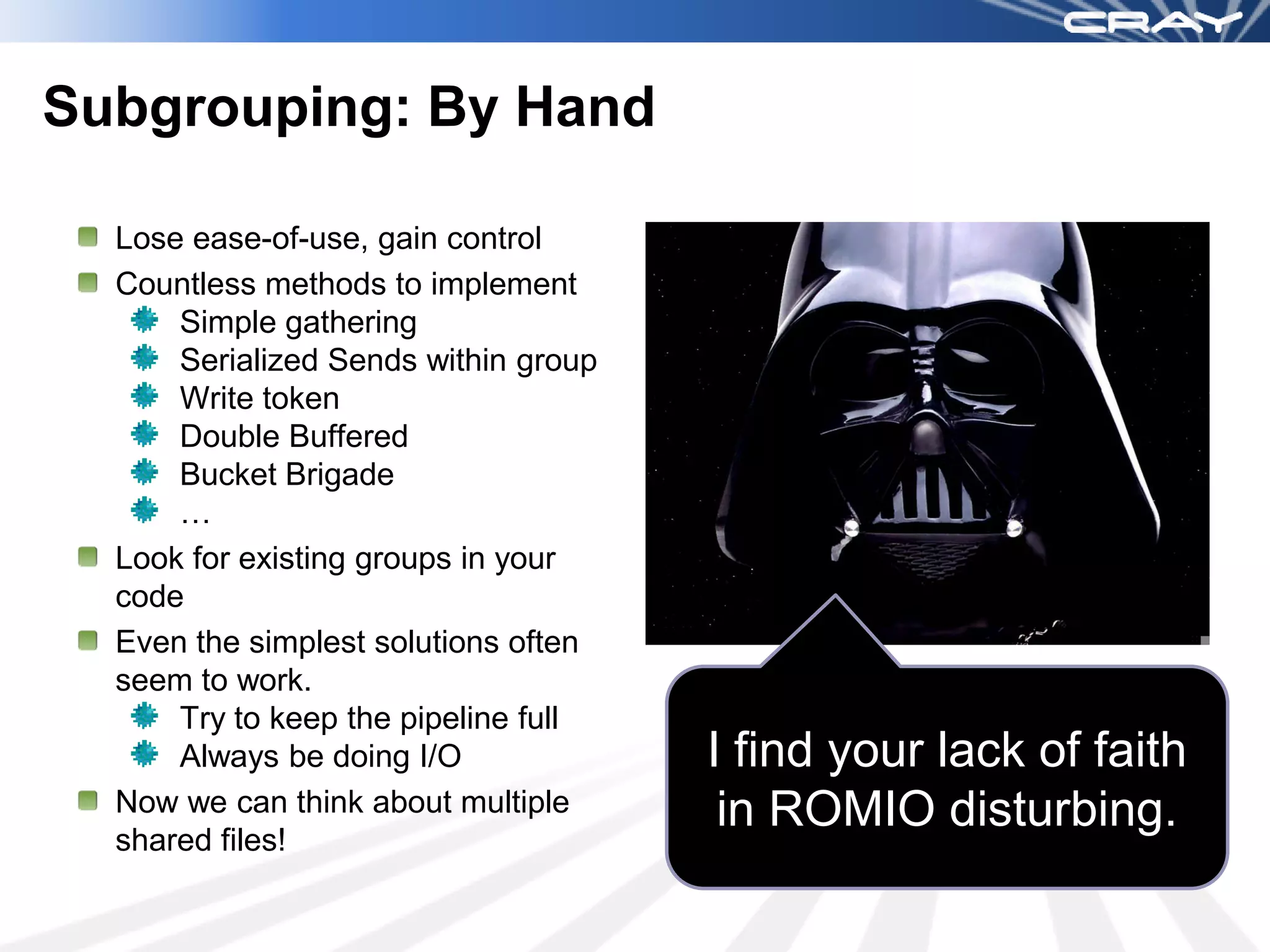 Subgrouping: By Hand

  Lose ease-of-use, gain control
  Countless methods to implement
      Simple gathering
      Serialized Sends within group
      Write token
      Double Buffered
      Bucket Brigade
      …
  Look for existing groups in your
  code
  Even the simplest solutions often
  seem to work.
      Try to keep the pipeline full
      Always be doing I/O             I find your lack of faith
  Now we can think about multiple      in ROMIO disturbing.
  shared files!
 