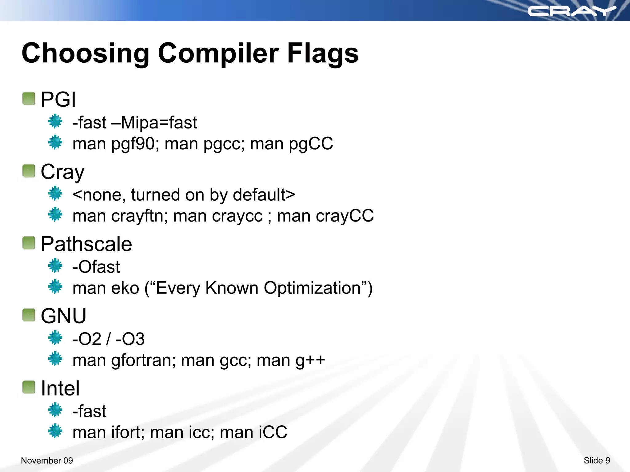 Choosing Compiler Flags
    PGI
          -fast –Mipa=fast
          man pgf90; man pgcc; man pgCC
    Cray
          <none, turned on by default>
          man crayftn; man craycc ; man crayCC
    Pathscale
          -Ofast
          man eko (“Every Known Optimization”)
    GNU
          -O2 / -O3
          man gfortran; man gcc; man g++
    Intel
          -fast
          man ifort; man icc; man iCC
November 09                                      Slide 9
 