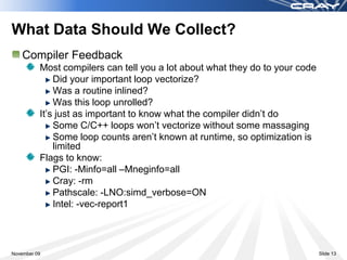 What Data Should We Collect?
    Compiler Feedback
          Most compilers can tell you a lot about what they do to your code
              Did your important loop vectorize?
              Was a routine inlined?
              Was this loop unrolled?
          It’s just as important to know what the compiler didn’t do
              Some C/C++ loops won’t vectorize without some massaging
              Some loop counts aren’t known at runtime, so optimization is
              limited
          Flags to know:
              PGI: -Minfo=all –Mneginfo=all
              Cray: -rm
              Pathscale: -LNO:simd_verbose=ON
              Intel: -vec-report1



November 09                                                                   Slide 13
 
