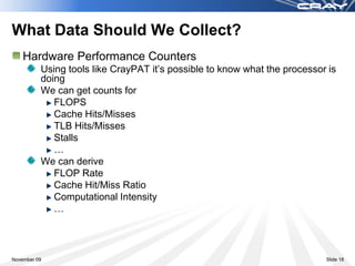 What Data Should We Collect?
    Hardware Performance Counters
          Using tools like CrayPAT it’s possible to know what the processor is
          doing
          We can get counts for
             FLOPS
             Cache Hits/Misses
             TLB Hits/Misses
             Stalls
             …
          We can derive
             FLOP Rate
             Cache Hit/Miss Ratio
             Computational Intensity
             …



November 09                                                                Slide 18
 